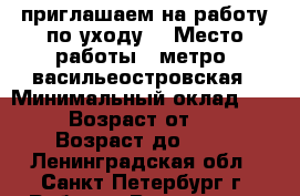 приглашаем на работу по уходу  › Место работы ­ метро .васильеостровская › Минимальный оклад ­ 100 › Возраст от ­ 40 › Возраст до ­ 65 - Ленинградская обл., Санкт-Петербург г. Работа » Вакансии   . Ленинградская обл.